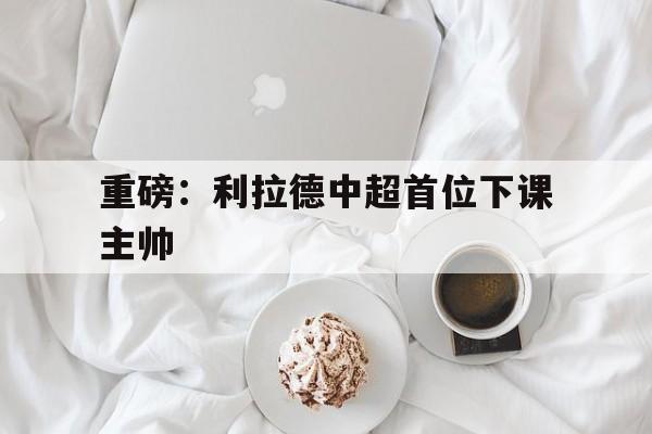 重磅：利拉德中超首位下课主帅(穆斯卡特无缘中超最佳主教练引争议)