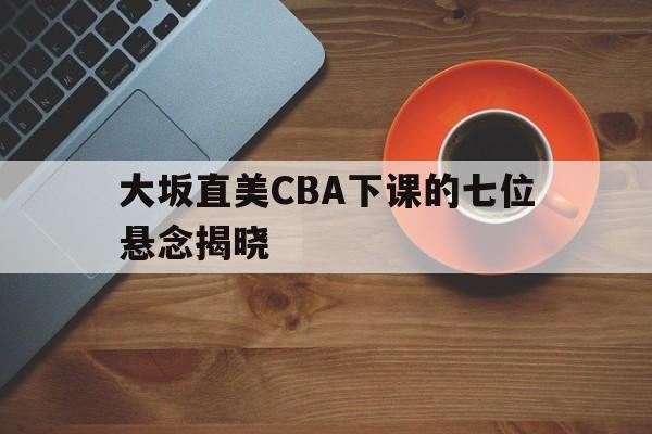 关于大坂直美CBA下课的七位悬念揭晓的信息